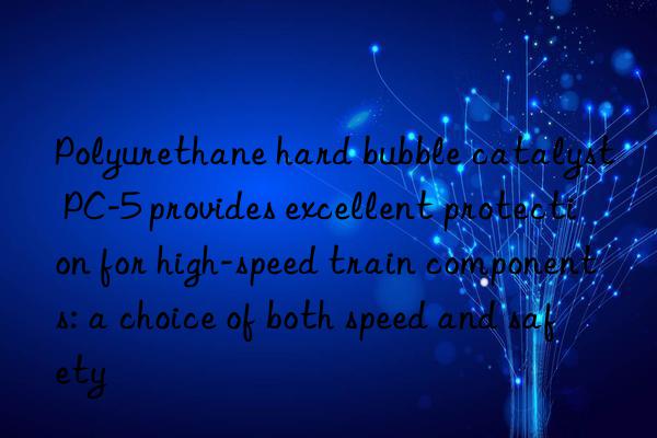 Polyurethane hard bubble catalyst PC-5 provides excellent protection for high-speed train components: a choice of both speed and safety