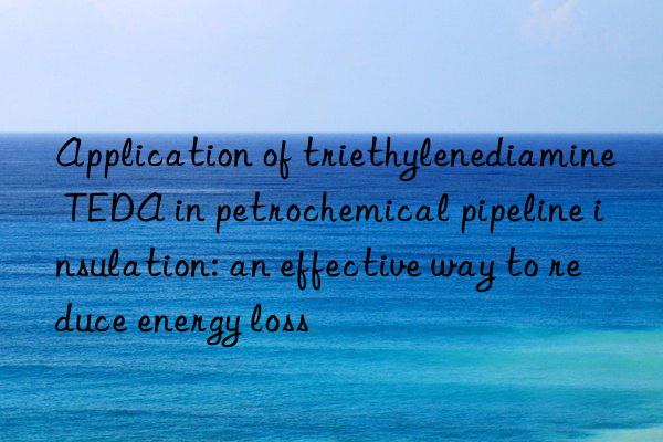 Application of triethylenediamine TEDA in petrochemical pipeline insulation: an effective way to reduce energy loss