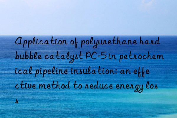 Application of polyurethane hard bubble catalyst PC-5 in petrochemical pipeline insulation: an effective method to reduce energy loss