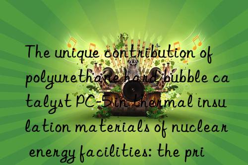 The unique contribution of polyurethane hard bubble catalyst PC-5 in thermal insulation materials of nuclear energy facilities: the principle of safety first is reflected