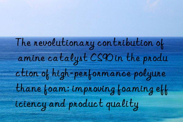 The revolutionary contribution of amine catalyst CS90 in the production of high-performance polyurethane foam: improving foaming efficiency and product quality