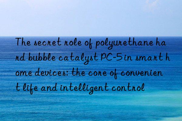 The secret role of polyurethane hard bubble catalyst PC-5 in smart home devices: the core of convenient life and intelligent control