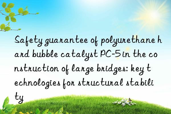 Safety guarantee of polyurethane hard bubble catalyst PC-5 in the construction of large bridges: key technologies for structural stability