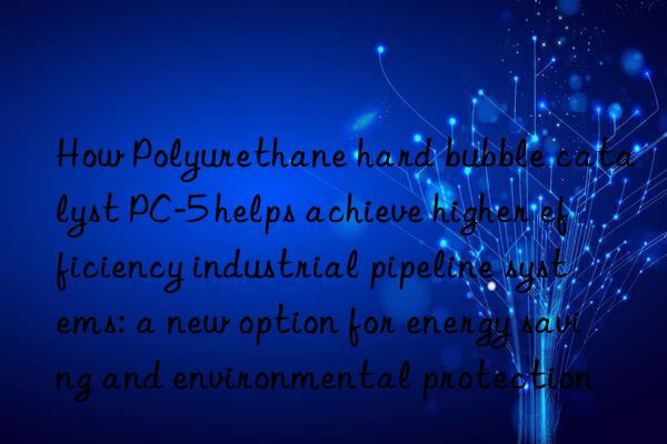 How Polyurethane hard bubble catalyst PC-5 helps achieve higher efficiency industrial pipeline systems: a new option for energy saving and environmental protection
