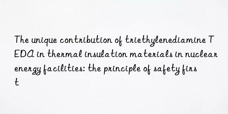 The unique contribution of triethylenediamine TEDA in thermal insulation materials in nuclear energy facilities: the principle of safety first