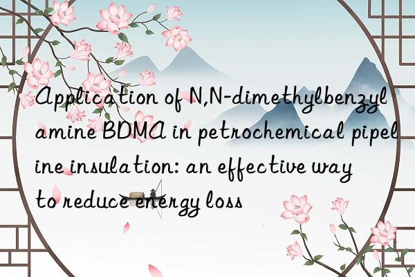 Application of N,N-dimethylbenzylamine BDMA in petrochemical pipeline insulation: an effective way to reduce energy loss