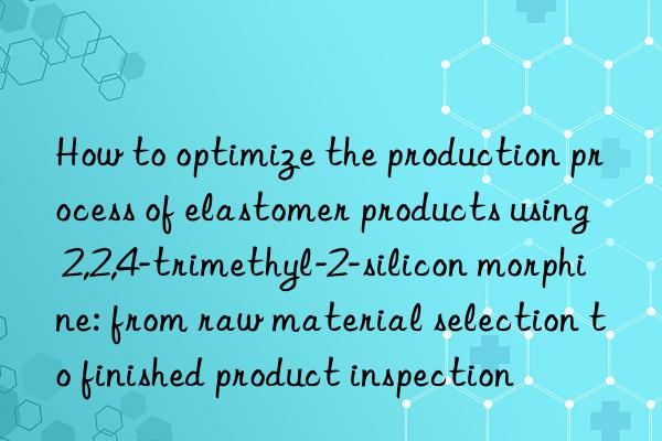 How to optimize the production process of elastomer products using 2,2,4-trimethyl-2-silicon morphine: from raw material selection to finished product inspection