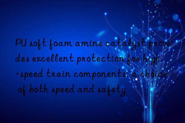 PU soft foam amine catalyst provides excellent protection for high-speed train components: a choice of both speed and safety