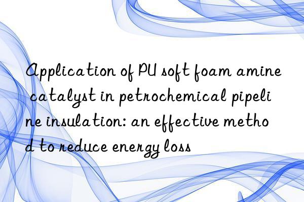 Application of PU soft foam amine catalyst in petrochemical pipeline insulation: an effective method to reduce energy loss