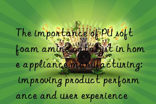 The importance of PU soft foam amine catalyst in home appliance manufacturing: improving product performance and user experience