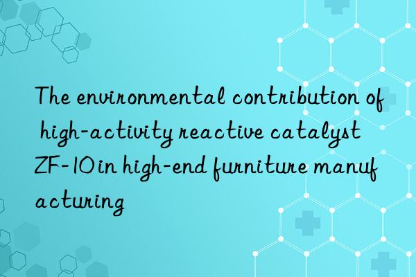 The environmental contribution of high-activity reactive catalyst ZF-10 in high-end furniture manufacturing