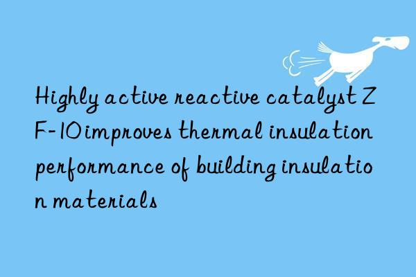 Highly active reactive catalyst ZF-10 improves thermal insulation performance of building insulation materials