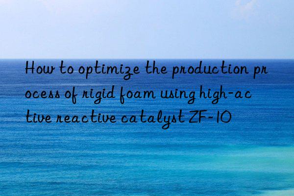 How to optimize the production process of rigid foam using high-active reactive catalyst ZF-10
