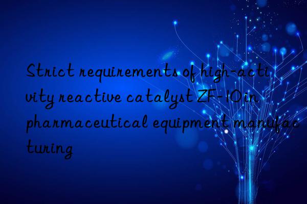 Strict requirements of high-activity reactive catalyst ZF-10 in pharmaceutical equipment manufacturing