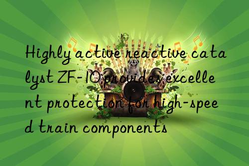 Highly active reactive catalyst ZF-10 provides excellent protection for high-speed train components