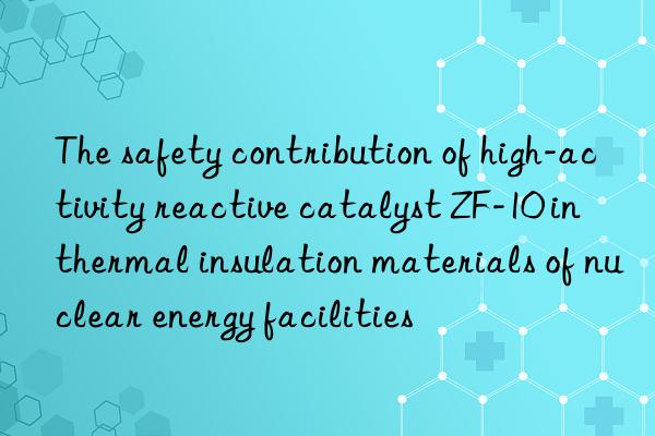 The safety contribution of high-activity reactive catalyst ZF-10 in thermal insulation materials of nuclear energy facilities
