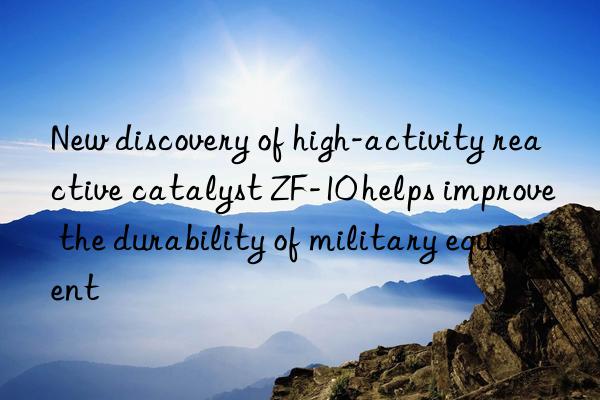 New discovery of high-activity reactive catalyst ZF-10 helps improve the durability of military equipment