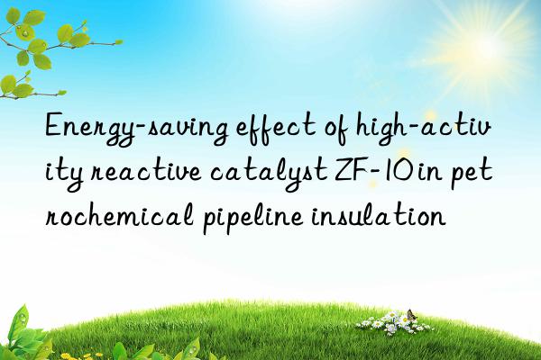 Energy-saving effect of high-activity reactive catalyst ZF-10 in petrochemical pipeline insulation
