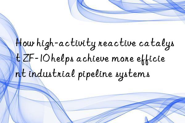 How high-activity reactive catalyst ZF-10 helps achieve more efficient industrial pipeline systems