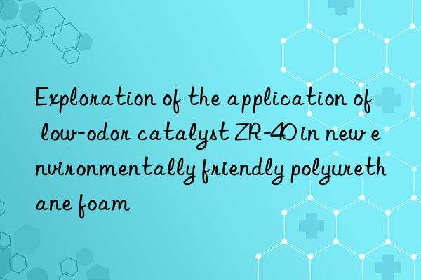 Exploration of the application of low-odor catalyst ZR-40 in new environmentally friendly polyurethane foam