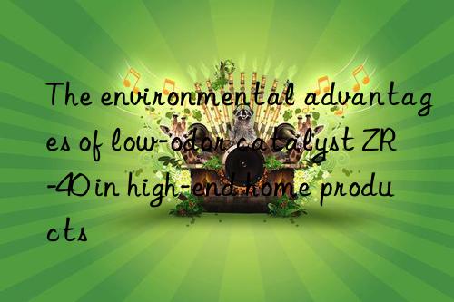 The environmental advantages of low-odor catalyst ZR-40 in high-end home products