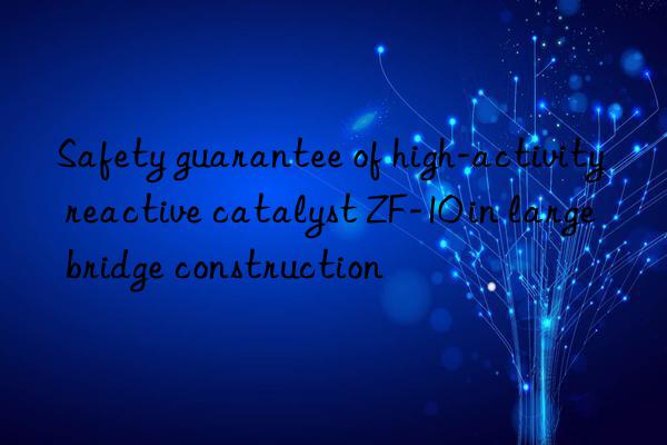 Safety guarantee of high-activity reactive catalyst ZF-10 in large bridge construction