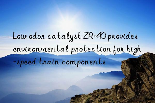 Low odor catalyst ZR-40 provides environmental protection for high-speed train components