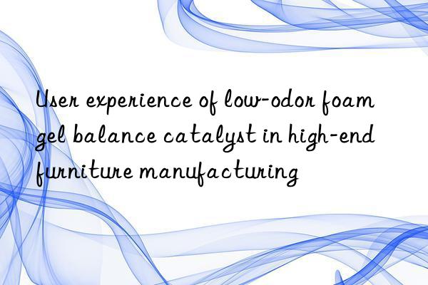 User experience of low-odor foam gel balance catalyst in high-end furniture manufacturing