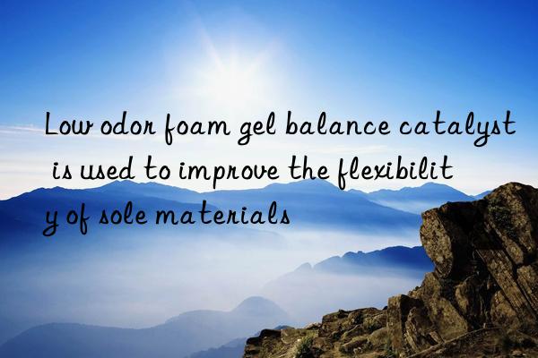 Low odor foam gel balance catalyst is used to improve the flexibility of sole materials