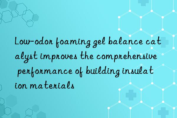 Low-odor foaming gel balance catalyst improves the comprehensive performance of building insulation materials