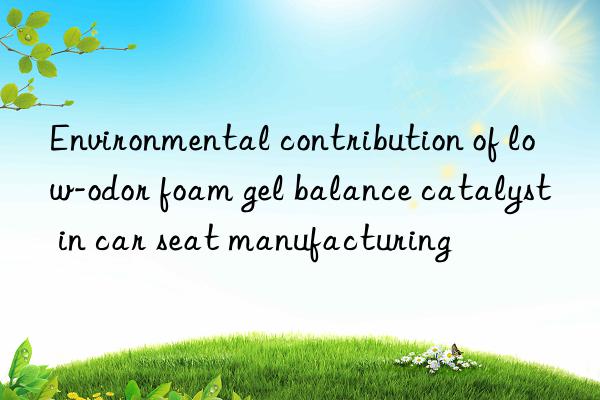 Environmental contribution of low-odor foam gel balance catalyst in car seat manufacturing
