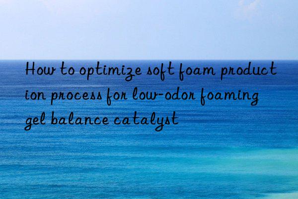 How to optimize soft foam production process for low-odor foaming gel balance catalyst