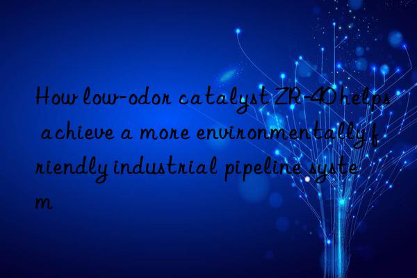 How low-odor catalyst ZR-40 helps achieve a more environmentally friendly industrial pipeline system