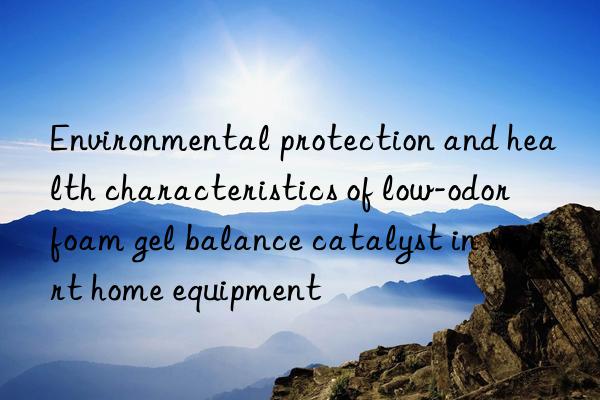 Environmental protection and health characteristics of low-odor foam gel balance catalyst in smart home equipment
