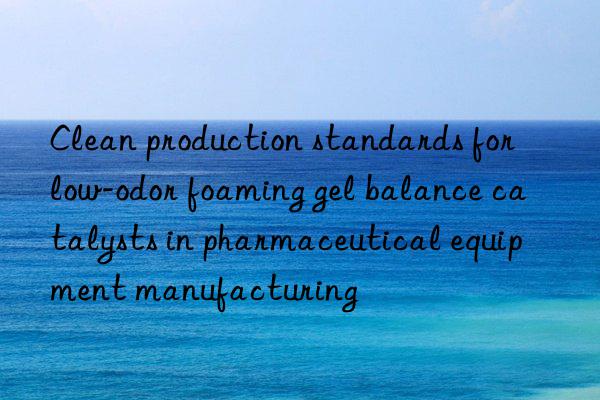 Clean production standards for low-odor foaming gel balance catalysts in pharmaceutical equipment manufacturing