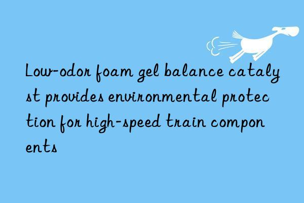 Low-odor foam gel balance catalyst provides environmental protection for high-speed train components