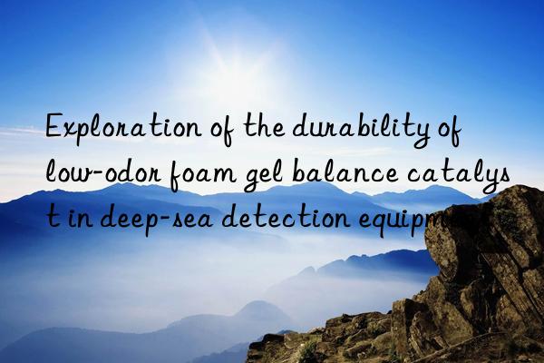 Exploration of the durability of low-odor foam gel balance catalyst in deep-sea detection equipment