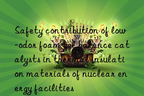 Safety contribution of low-odor foam gel balance catalysts in thermal insulation materials of nuclear energy facilities