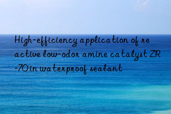 High-efficiency application of reactive low-odor amine catalyst ZR-70 in waterproof sealant