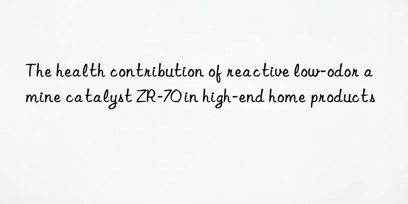 The health contribution of reactive low-odor amine catalyst ZR-70 in high-end home products