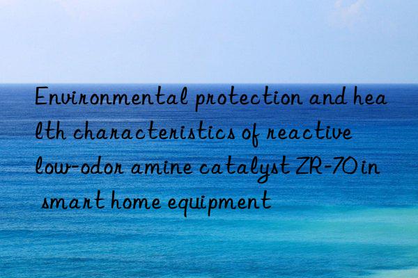 Environmental protection and health characteristics of reactive low-odor amine catalyst ZR-70 in smart home equipment