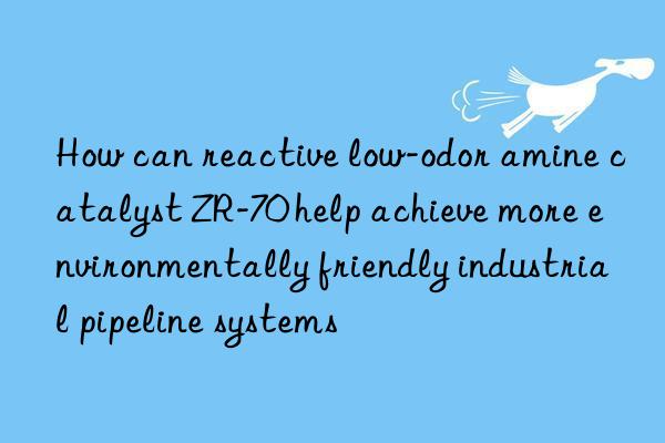 How can reactive low-odor amine catalyst ZR-70 help achieve more environmentally friendly industrial pipeline systems