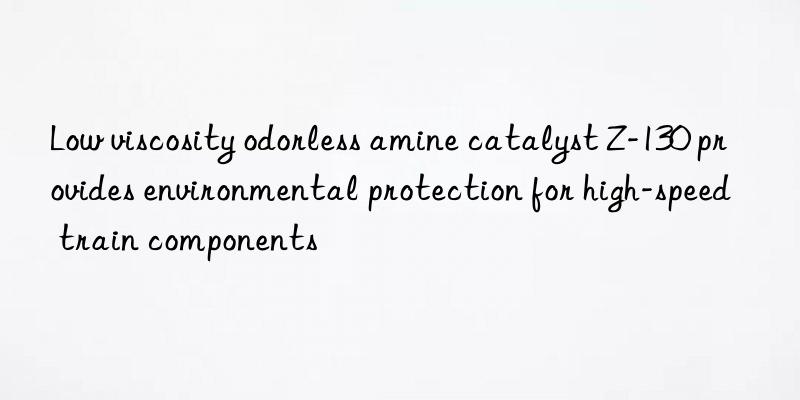 Low viscosity odorless amine catalyst Z-130 provides environmental protection for high-speed train components