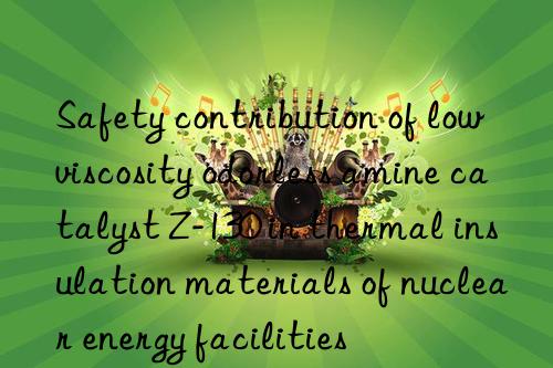 Safety contribution of low viscosity odorless amine catalyst Z-130 in thermal insulation materials of nuclear energy facilities