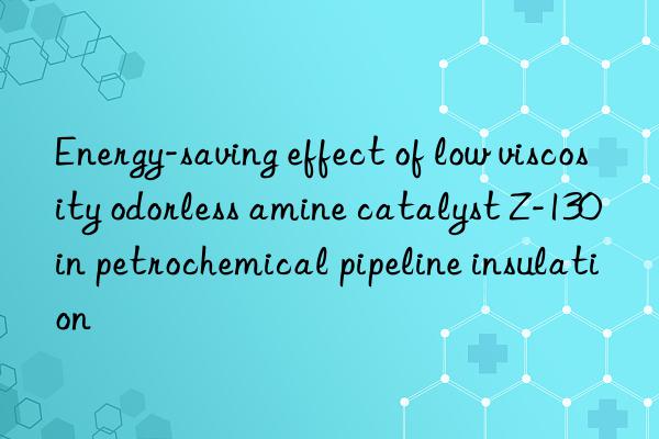 Energy-saving effect of low viscosity odorless amine catalyst Z-130 in petrochemical pipeline insulation