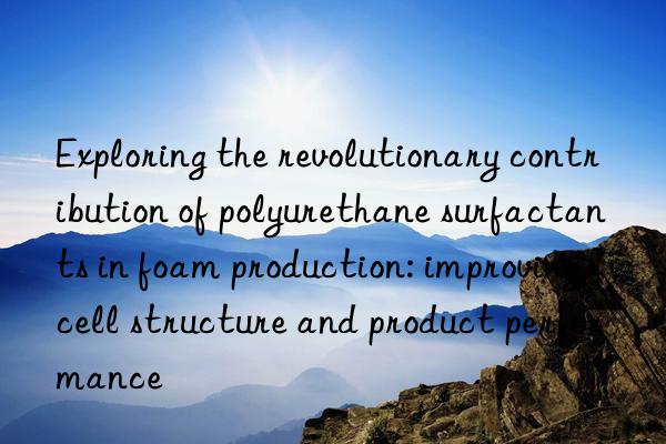 Exploring the revolutionary contribution of polyurethane surfactants in foam production: improving cell structure and product performance