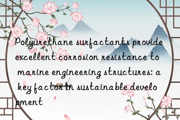 Polyurethane surfactants provide excellent corrosion resistance to marine engineering structures: a key factor in sustainable development