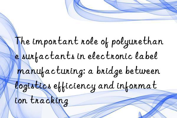 The important role of polyurethane surfactants in electronic label manufacturing: a bridge between logistics efficiency and information tracking