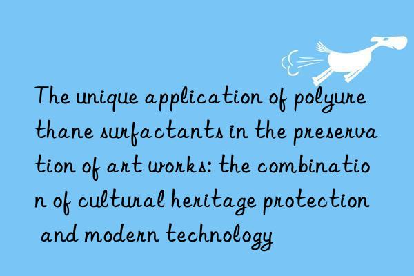 The unique application of polyurethane surfactants in the preservation of art works: the combination of cultural heritage protection and modern technology