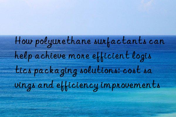 How polyurethane surfactants can help achieve more efficient logistics packaging solutions: cost savings and efficiency improvements